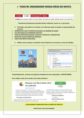 Partindo do princípio que esta ideia inicial é suficiente, vamos ver o que temos:
1. Três slides, que podem ser narrados e um vídeo que pode nos ajudar na apresentação dos
assuntos:
 APRESENTAR O QUE É INTERTEXTUALIDADE, OU NARRAR OS SLIDES.
 SUA INFLUENCIA NA EXPRESSÃO CRIATIVA.
 TIPOS DE INTERTEXTUALIDADE: EXPLICITA E IMPLICITA ( APROVEITAR)
 MOSTRAR ALGUNS EXEMPLOS POSSÍVEIS.
 FAZER UMA BREVE CONCLUSÃO.
2. CLARO, vamos começar a centralizar nosso material em uma pasta, na área de trabalho:
Propositadamente, já tenho um programa instalado em meu computador, o MOVIE MAKER.
Ele é simples, nesta nova versão, tem muitos atrativos!
( LOGO IREMOS TRABALHAR COM A EDIÇÃO DO VÍDEO!!!)
Ainda temos outra preocupação:
 