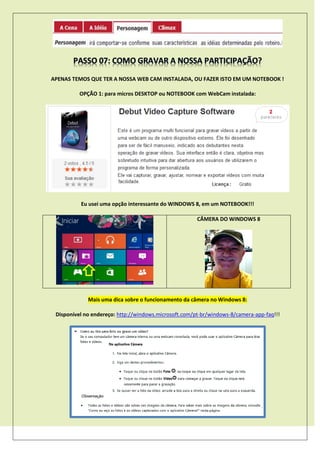 APENAS TEMOS QUE TER A NOSSA WEB CAM INSTALADA, OU FAZER ISTO EM UM NOTEBOOK !
OPÇÃO 1: para micros DESKTOP ou NOTEBOOK com WebCam instalada:
Eu usei uma opção interessante do WINDOWS 8, em um NOTEBOOK!!!
CÂMERA DO WINDOWS 8
Mais uma dica sobre o funcionamento da câmera no Windows 8:
Disponível no endereço: http://windows.microsoft.com/pt-br/windows-8/camera-app-faq!!!
 
