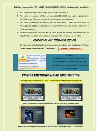 É só clicar no vídeo, então FICA FÁCIL DE TRABALHAR COM A EDIÇÃO, veja os exemplos que utilizei:
1. Para aumentar o tempo de um vídeo, apenas mudar em DURAÇÃO.
2. Para cortar um pedaço do MEIO de um Vídeo, SEMPRE DIVIDIR para separar o pedaço a ser
EXCLUIDO, o que é feito com o botão direito do mouse e a opção excluir.
3. Para cortar, por exemplo, um vídeo do meio até o fim, definir O PONTO INICIAL e o PONTO
FINAL, QUE VAI FICAR, movendo abaixo da imagem do lado esquerdo. Depois, é só escolher a
Ferramenta de Corte.
4. Supondo que um vídeo recortado tem um fundo musical, ele pode ser omitido alterando no
VOLUME do vídeo. Isto é útil quando queremos comentar com nossa voz um vídeo.
Em nossa apresentação, também selecionamos uma música, para estabelecer o famoso
“fundo musical da apresentação”. Escolhi esta:
Detalhes:
Uma vez inserida a música, podemos editar o
seu volume em cada vídeo inserido, para, por
exemplo, baixar o som para exibir o vídeo com a
voz do apresentador!
Outros SLIDES para completar a ideia sobre Intertextualidade implícita e explícita:
Slides – explicando intertextualide como recurso utilizando cenas de filmes
Abaixo: reconhecendo valores criativos publicados na Internet e slide de encerramento!
LifeHouse - Everything.mp3
 
