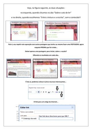 Veja, na figura seguinte, as duas situações:
na esquerda, quando clicamos na aba “Sobre o ato de ler”
e na direita, quando escolhemos “Entre a leitura e a escrita”, sem o conteúdo!!
Pois é, vou repetir esta operação com outras postagens que tenho ou mesmo fazer uma POSTAGEM, agora
naquela PÁGINA que foi criada...
Deixei apenas uma postagem, para iniciar, sobre a escola!!
Olhando os resultados em cada aba..
É isto aí, podemos colocar outros recursos interessantes...
O link para um artigo da Internet...
 