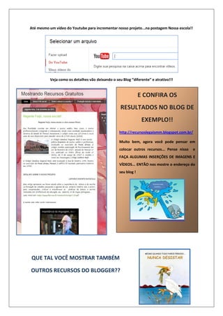Até mesmo um vídeo do Youtube para incrementar nosso projeto...na postagem Nossa escola!!
Veja como os detalhes vão deixando o seu Blog “diferente” e atrativo!!!
QUE TAL VOCÊ MOSTRAR TAMBÉM
OUTROS RECURSOS DO BLOGGER??
E CONFIRA OS
RESULTADOS NO BLOG DE
EXEMPLO!!
http://recursoslegaismm.blogspot.com.br/
Muito bem, agora você pode pensar em
colocar outros recursos... Pense nisso e
FAÇA ALGUMAS INSERÇÕES DE IMAGENS E
VÍDEOS... ENTÃO nos mostre o endereço do
seu blog !
 