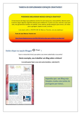TAREFA 03 EXPLORANDO ESPAÇOS CRIATIVOS!!
Então clique na opção Blogger !
Esta é a nossa tela inicial, que pede o seu nome cadastrado e sua senha!
Neste exemplo, vou trabalhar um Blog sobre a leitura!
( se você quiser fazer o seu com outra temática , tudo bem!!)
PODEMOS MELHORAR NOSSO ESPAÇO CRIATIVO?
O mais bacana do blog é que podemos construí-lo com nossa cara, nosso jeitinho. Mesmo assim,
é preciso seguir algumas regrinhas básicas para melhorá-lo. É como sua casa: você faz o que quer
nela, mas geralmente mantém um padrão: cores sóbrias, portão pequeno para entrar, um maior
para a garagem, tapete na sala, cortinas....”
Leia mais sobre o TEXTO DE Zé Marcos Taveira, em seu endereço:
Texto de José Marcos Taveira em:
http://www.blogdozemarcos.com/2011/05/varias-dicas-para-melhorar-seu-blog.html
Suponha que um Blog seja
Simples, tenha este jeitão de
postagens por datas..
 