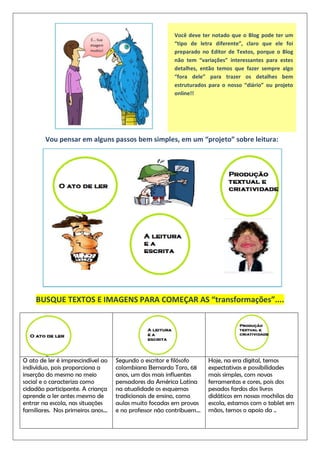 Você deve ter notado que o Blog pode ter um
“tipo de letra diferente”, claro que ele foi
preparado no Editor de Textos, porque o Blog
não tem “variações” interessantes para estes
detalhes, então temos que fazer sempre algo
“fora dele” para trazer os detalhes bem
estruturados para o nosso “diário” ou projeto
online!!
Vou pensar em alguns passos bem simples, em um “projeto” sobre leitura:
BUSQUE TEXTOS E IMAGENS PARA COMEÇAR AS “transformações”....
O ato de ler é imprescindível ao
indivíduo, pois proporciona a
inserção do mesmo no meio
social e o caracteriza como
cidadão participante. A criança
aprende a ler antes mesmo de
entrar na escola, nas situações
familiares. Nos primeiros anos...
Segundo o escritor e filósofo
colombiano Bernardo Toro, 68
anos, um dos mais influentes
pensadores da América Latina
na atualidade os esquemas
tradicionais de ensino, como
aulas muito focadas em provas
e no professor não contribuem...
Hoje, na era digital, temos
expectativas e possibilidades
mais simples, com novas
ferramentas e cores, pois dos
pesados fardos dos livros
didáticos em nossas mochilas da
escola, estamos com o tablet em
mãos, temos o apoio da ..
 