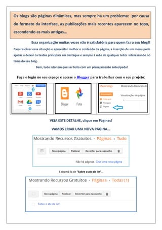 Os blogs são páginas dinâmicas, mas sempre há um problema: por causa
do formato da interface, as publicações mais recentes aparecem no topo,
escondendo as mais antigas...
Essa organização muitas vezes não é satisfatória para quem faz o seu blog!!
Para resolver essa situação e aproveitar melhor o conteúdo da página, a inserção de um menu pode
ajudar a deixar os textos principais em destaque e sempre à mão de qualquer leitor interessando no
tema do seu blog.
Bem, tudo isto tem que ser feito com um planejamento antecipado!
Faça o login no seu espaço e acesse o Blogger para trabalhar com o seu projeto:
VEJA ESTE DETALHE, clique em Páginas!
VAMOS CRIAR UMA NOVA PÁGINA...
E chamá-la de “Sobre o ato de ler”..
 