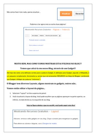 Não vamos fazer mais nada, apenas atualizar...
Podemos criar agora mais as outras duas páginas!
MUITO BEM, MAS COMO VAMOS MOSTRAR ESTAS PÁGINAS NO BLOG??
Temos que ativá-la em nosso Blog, através de um Gadget!!
Até hoje não existe uma definição correta para a palavra Gadget. A definição para Gadget, segundo a Wikipédia, é
um pequeno complemento, ferramenta ou serviço que vai acrescentar RECURSOS nos blogs do Blogger. Lembrando
que Gadget e Widget são palavras “sinônimas”...
O Blogger tem diversos Layouts, alguns mostram os gadgets, outros não..
Vamos então editar o layout da página...
1. Selecione “Layout” na lista suspensa do painel.
2. Você visualizará o layout do blog. Você pode escolher que as páginas apareçam na parte superior, na
inferior, no lado direito ou no esquerdo de seu blog.
Veja na figura abaixo o que eu escolhi, você pode seguir esta dica!
 