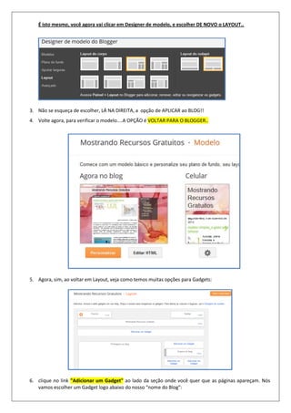 É isto mesmo, você agora vai clicar em Designer de modelo, e escolher DE NOVO o LAYOUT..
3. Não se esqueça de escolher, LÁ NA DIREITA, a opção de APLICAR ao BLOG!!
4. Volte agora, para verificar o modelo....A OPÇÃO é VOLTAR PARA O BLOGGER..
5. Agora, sim, ao voltar em Layout, veja como temos muitas opções para Gadgets:
6. clique no link "Adicionar um Gadget" ao lado da seção onde você quer que as páginas apareçam. Nós
vamos escolher um Gadget logo abaixo do nosso “nome do Blog”:
 
