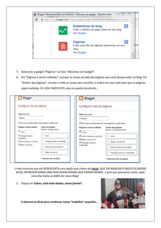 7. Selecione o gadget “Páginas” na lista “Adicionar um Gadget”.
8. Em “Páginas a serem exibidas”, marque as caixas ao lado das páginas que você deseja exibir no blog. Em
“Ordem das páginas”, arraste e solte as caixas para escolher a ordem em que você quer que as páginas
sejam exibidas. EU VOU FAZER ISTO, veja no quadro da direita...
( note inclusive que ele ACRESCENTA uma opção que chama de Início, QUE VAI MARCAR O INÍCIO DO NOSSO
BLOG, REPRESENTANDO UMA POSTAGEM APENAS QUE FAMOS DEIXAR...).para que possamos voltar, após
consultar todas as ABAS do nosso Blog!
1. Clique em Salvar, está mais abaixo, nesta janela!!
E observe as dicas para continuar nosso “trabalho” esquisito...
 