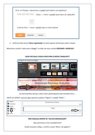 2. Confirme tudo isto em Salvar organização no canto superior direito para salvar o layout.
Muito bem, escolha “voltar para o Blogger” e então, de novo, escolha DESIGNER e MODELOS!!
QUER VER QUAL O RESULTADO PARA O NOSSO TRABALHO??
Se você entendeu até aqui, volte e ative aquela pequena aba chamada início....
VOLTE em LAYOUT, veja que agora aparece a palavra “Página” e o botão “Editar”...
NÃO ESQUEÇA SEMPRE DE “SALVAR ORGANIZAÇÃO”
Veja como ficou o meu resultado final!!
Escolhi visualizar o Blog...e confira o nosso “Menu” de opções!!!
 