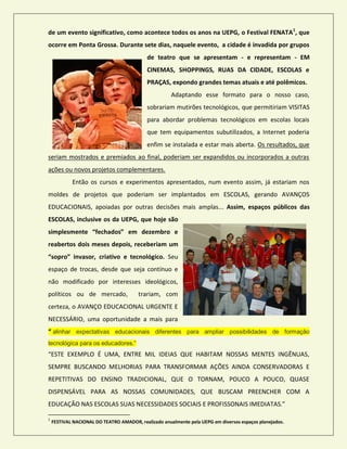 de um evento significativo, como acontece todos os anos na UEPG, o Festival FENATA1
, que
ocorre em Ponta Grossa. Durante sete dias, naquele evento, a cidade é invadida por grupos
de teatro que se apresentam - e representam - EM
CINEMAS, SHOPPINGS, RUAS DA CIDADE, ESCOLAS e
PRAÇAS, expondo grandes temas atuais e até polêmicos.
Adaptando esse formato para o nosso caso,
sobrariam mutirões tecnológicos, que permitiriam VISITAS
para abordar problemas tecnológicos em escolas locais
que tem equipamentos subutilizados, a Internet poderia
enfim se instalada e estar mais aberta. Os resultados, que
seriam mostrados e premiados ao final, poderiam ser expandidos ou incorporados a outras
ações ou novos projetos complementares.
Então os cursos e experimentos apresentados, num evento assim, já estariam nos
moldes de projetos que poderiam ser implantados em ESCOLAS, gerando AVANÇOS
EDUCACIONAIS, apoiadas por outras decisões mais amplas... Assim, espaços públicos das
ESCOLAS, inclusive os da UEPG, que hoje são
simplesmente “fechados” em dezembro e
reabertos dois meses depois, receberiam um
“sopro” invasor, criativo e tecnológico. Seu
espaço de trocas, desde que seja contínuo e
não modificado por interesses ideológicos,
políticos ou de mercado, trariam, com
certeza, o AVANÇO EDUCACIONAL URGENTE E
NECESSÁRIO, uma oportunidade a mais para
“ alinhar expectativas educacionais diferentes para ampliar possibilidades de formação
tecnológica para os educadores.”
“ESTE EXEMPLO É UMA, ENTRE MIL IDEIAS QUE HABITAM NOSSAS MENTES INGÊNUAS,
SEMPRE BUSCANDO MELHORIAS PARA TRANSFORMAR AÇÕES AINDA CONSERVADORAS E
REPETITIVAS DO ENSINO TRADICIONAL, QUE O TORNAM, POUCO A POUCO, QUASE
DISPENSÁVEL PARA AS NOSSAS COMUNIDADES, QUE BUSCAM PREENCHER COM A
EDUCAÇÃO NAS ESCOLAS SUAS NECESSIDADES SOCIAIS E PROFISSONAIS IMEDIATAS.”
1
FESTIVAL NACIONAL DO TEATRO AMADOR, realizado anualmente pela UEPG em diversos espaços planejados.
 