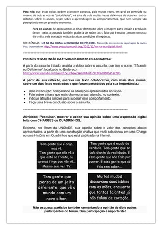 Para nós: que estas coisas podem acontecer conosco, pois muitas vezes, em prol do conteúdo ou
mesmo de outras nossas “prioridades”, na sala de aula muitas vezes deixamos de observar outros
detalhes sobre os alunos, sejam sobre a aprendizagem ou comportamentos, que nem sempre são
perceptíveis em um primeiro momento.
Para os alunos: Se aplicássemos o olhar demorado sobre a imagem para induzir a produção
de um texto, a proposta também poderia ser sobre outro fato que é muito comum no nosso
dia-a-dia, o da aceitação mútua das duas condições ali expostas.
REFERÊNCIAS: LER NA ERA DIGITAL. A REVOLUÇÃO DO PÓS PAPEL. Transcrição do extrato de reportagem da revista
Veja. Disponível em http://www.pesquisamundi.org/2012/12/ler-na-era-digital.html.
======================================================================
PODEMOS PENSAR ENTÃO EM ATIVIDADES DIGITAIS COLABORATIVAS?.
A partir do assunto tratado, assista o vídeo sobre o assunto, que tem o nome: “Eficiente
ou Deficiente”, localizado no Endereço:
https://www.youtube.com/watch?v=G9xjw7Wec8I&list=PLEBCAC8885A51770E,
A partir de sua reflexão, escreva um texto colaborativo, com mais dois alunos,
sobre um dos fatos mostrados e que foram percebidos pela sua importância.:
 Uma introdução: comparando as situações apresentadas no vídeo.
 Fale sobre a frase que mais chamou a sua atenção, no contexto.
 Indique atitudes simples para superar este comportamento.
 Faça uma breve conclusão sobre o assunto.
======================================================================
Atividade: Pesquisar, mostrar e expor sua opinião sobre uma expressão digital
feita com CHARGES ou QUADRINHOS.
Exponha, no fórum da UNIDADE, sua opinião sobre o valor dos conceitos abaixo
apresentados, a partir de uma construção criativa que você selecionou em uma Charge
ou uma História em Quadrinhos que está publicada na Internet.
Não esqueça, participe também comentando a opinião de dois outros
participantes do fórum. Sua participação é importante!
 