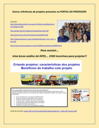 Outras referências de projetos presentes no PORTAL DO PROFESSOR:
Consulta:
http://portaldoprofessor.mec.gov.br/linksCursosMateriais.ht
ml?categoria=360
http://gepid.upf.br/midiateca/uploads/aprender.pdf
http://portal.mec.gov.br/seed/arquivos/pdf/2sf.pdf.
http://www.educacao.rs.gov.br/dados/edcampo_livro_tecn_e
duc.pdf.
http://www.educacaopublica.rj.gov.br/biblioteca/educacao/0030.html
Para concluir...
Uma breve análise da INTEL... COM incentivos para projetar!!
Fonte de consulta: www.intel.com.br/content/dam/www/program/.../dep-pbl-research.pdf
 
