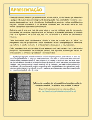 Estamos superando, pela evolução da informática e da comunicação, aquela máxima que determinava
a qualquer indivíduo um conhecimento profundo de computação. Hoje, pelo trabalho incessante a esse
respeito, estas duas áreas – a da informática e a da educação se aproximam muito e possibilitam uma
integração possível e duradoura. E os aplicativos possibilitam esta característica cada vez mais
comum, a de aprender e de ensinar com tecnologias.
Realmente, esta é uma nova visão da escola sobre os recursos midiáticos, eles são componentes
importantes e não devem ser desconsiderados, em detrimento de limitações pessoais ou de materiais
para a sua implantação. Os custos, hoje, são cada vez menores e a maioria tem características
inclusivas.
Vários instrumentos estão completamente visíveis e fontes de consulta para se “fechar” um
planejamento exequível que possibilite a todos, professores e alunos, ações pedagógicas com mídias,
seja na forma de projetos ou mesmo de tarefas complementares usando os recursos digitais.
Então, a escola pode se envolver neste ciclo de ações com mais participantes e com a característica
principal do compartilhamento de informações, fazendo uma importante de renovação, não só nos
conteúdos como na forma de expressão com o apoio das mídias!
Referência completa do artigo publicado neste excelente
documento sobre Tecnologia, currículos e projetos:
Disponível neste documento interessante publicado
em: http://portal.mec.gov.br/seed/arquivos/pdf/1sf.pdf
 
