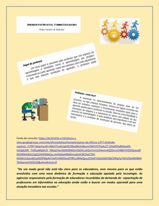 Fonte de consulta: https://dc2d101b-a-62cb3a1a-s-
sites.googlegroups.com/site/oficinadotiao/home/arquivos-da-oficina-1/P.F.Andrade-
capitulo_4.PDF?attachauth=ANoY7coXz1gHtS1MyqNsiVxBxum3WhIYS7heAcZ7-iZHe82llyBG6cp0X-
HeQjdLfdX_7HiXLpMqlkUfJ_YSkzqt7emSGNQR4IGmOdJihLukQm7nmUH4vmnAQ20rcnUl486iYVOIOQceu6P
0O5lFBiASblsI2JgQ1HK4WbkCg-umhfqHyA9k66rvcx6oSC8COxG7D4-
hKWkULSjyvddUq42OPMpAH7etPUVNlOSev0T9f5u3RRxQpsu2CbW7aGdzGjKOQ6CDRigYp73OiVOJeMONk4
TXAAeriw%3D%3D&attredirects=0
“De um modo geral não está tão claro para os educadores, nem mesmo para os que estão
envolvidos com uma nova dinâmica de formação e educação apoiada pela tecnologia. As
agências responsáveis pela formação de educadores incumbidas da demanda de capacitação de
professores em informática na educação ainda estão a buscar um modus operandi para uma
atuação inovadora nas escolas.”
 