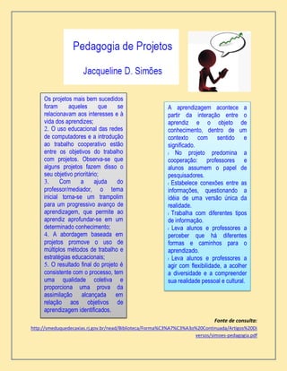 Fonte de consulta:
http://smeduquedecaxias.rj.gov.br/nead/Biblioteca/Forma%C3%A7%C3%A3o%20Continuada/Artigos%20Di
versos/simoes-pedagogia.pdf
Os projetos mais bem sucedidos
foram aqueles que se
relacionavam aos interesses e à
vida dos aprendizes;
2. O uso educacional das redes
de computadores e a introdução
ao trabalho cooperativo estão
entre os objetivos do trabalho
com projetos. Observa-se que
alguns projetos fazem disso o
seu objetivo prioritário;
3. Com a ajuda do
professor/mediador, o tema
inicial torna-se um trampolim
para um progressivo avanço de
aprendizagem, que permite ao
aprendiz aprofundar-se em um
determinado conhecimento;
4. A abordagem baseada em
projetos promove o uso de
múltiplos métodos de trabalho e
estratégias educacionais;
5. O resultado final do projeto é
consistente com o processo, tem
uma qualidade coletiva e
proporciona uma prova da
assimilação alcançada em
relação aos objetivos de
aprendizagem identificados.
A aprendizagem acontece a
partir da interação entre o
aprendiz e o objeto de
conhecimento, dentro de um
contexto com sentido e
significado.
l No projeto predomina a
cooperação: professores e
alunos assumem o papel de
pesquisadores.
l Estabelece conexões entre as
informações, questionando a
idéia de uma versão única da
realidade.
l Trabalha com diferentes tipos
de informação.
l Leva alunos e professores a
perceber que há diferentes
formas e caminhos para o
aprendizado.
l Leva alunos e professores a
agir com flexibilidade, a acolher
a diversidade e a compreender
sua realidade pessoal e cultural.
 