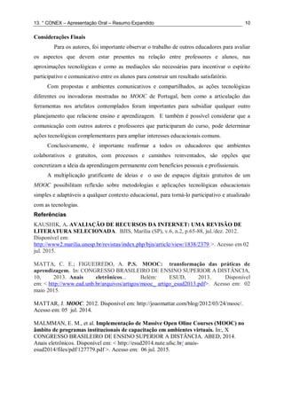13. ° CONEX – Apresentação Oral – Resumo Expandido 10
Considerações Finais
Para os autores, foi importante observar o trabalho de outros educadores para avaliar
os aspectos que devem estar presentes na relação entre professores e alunos, nas
aproximações tecnológicas e como as mediações são necessárias para incentivar o espírito
participativo e comunicativo entre os alunos para construir um resultado satisfatório.
Com propostas e ambientes comunicativos e compartilhados, as ações tecnológicas
diferentes ou inovadoras mostradas no MOOC de Portugal, bem como a articulação das
ferramentas nos artefatos contemplados foram importantes para subsidiar qualquer outro
planejamento que relacione ensino e aprendizagem. E também é possível considerar que a
comunicação com outros autores e professores que participaram do curso, pode determinar
ações tecnológicas complementares para ampliar interesses educacionais comuns.
Conclusivamente, é importante reafirmar a todos os educadores que ambientes
colaborativos e gratuitos, com processos e caminhos reinventados, são opções que
concretizam a ideia da aprendizagem permanente com benefícios pessoais e profissionais.
A multiplicação gratificante de ideias e o uso de espaços digitais gratuitos de um
MOOC possibilitam reflexão sobre metodologias e aplicações tecnológicas educacionais
simples e adaptáveis a qualquer contexto educacional, para torná-lo participativo e atualizado
com as tecnologias.
Referências
KAUSHIK, A. AVALIAÇÃO DE RECURSOS DA INTERNET: UMA REVISÃO DE
LITERATURA SELECIONADA. BJIS, Marília (SP), v.6, n.2, p.65-88, jul./dez. 2012.
Disponível em:
http://www2.marilia.unesp.br/revistas/index.php/bjis/article/view/1838/2379.>. Acesso em 02
jul. 2015.
MATTA, C. E.; FIGUEIREDO, A. P.S. MOOC: transformação das práticas de
aprendizagem. In: CONGRESSO BRASILEIRO DE ENSINO SUPERIOR A DISTÂNCIA,
10, 2013. Anais eletrônicos... Belém: ESUD, 2013. Disponível
em: < http://www.ead.unb.br/arquivos/artigos/mooc_ artigo_esud2013.pdf>. Acesso em: 02
maio 2015.
MATTAR, J. MOOC. 2012. Disponível em: http://joaomattar.com/blog/2012/03/24/mooc/.
Acesso em: 05 jul. 2014.
MALMMAN, E. M., et al. Implementação de Massive Open Oline Courses (MOOC) no
âmbito de programas institucionais de capacitação em ambientes virtuais. In:, X
CONGRESSO BRASILEIRO DE ENSINO SUPERIOR A DISTÂNCIA. ABED, 2014.
Anais eletrônicos. Disponível em: < http://esud2014.nute.ufsc.br/ anais-
esud2014/files/pdf/127779.pdf >. Acesso em: 06 jul. 2015.
 
