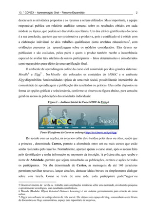 13. ° CONEX – Apresentação Oral – Resumo Expandido 2
descrevem as atividades propostas e os recursos a serem utilizados. Mais importante, a equipe
responsável publica um relatório analítico semanal sobre os resultados obtidos em cada
módulo ou tópico, que podem ser discutidos nos fóruns. Um dos efeitos gratificantes do curso
é a sua conclusão, que tem que ser colaborativa e produtiva, pois o certificado só é obtido com
a elaboração individual de dois trabalhos qualificados como artefatos educacionais5
, com
evidências presentes da aprendizagem sobre os módulos considerados. Eles devem ser
publicados e são avaliados, pelos pares e quem o produz também recebe a incumbência
especial de avaliar três artefatos de outros participantes – fatos determinantes e considerados
como necessários para efeito de uma certificação final.
O ambiente de aprendizagem online do curso está construído por dois grandes sistemas:
Moodle6
e Elgg7
. No Moodle são colocados os conteúdos do MOOC e o ambiente
Elgg disponibiliza funcionalidades típicas de uma rede social, possibilitando intercâmbio da
comunidade de aprendizagem e publicação dos resultados ou práticas. Eles estão dispostos na
forma de opções gráficas e selecionáveis, conforme se observa na figura abaixo, para consulta
geral ou acesso às publicações das atividades individuais:
De acordo com as opções, os recursos estão distribuídos pelos itens ou abas, sendo que
a primeira , denominada Cursos, permite a alternância entre um ou mais cursos que estão
sendo realizados pelo inscrito. Normalmente, aparece apenas o curso atual, após o acesso feito
pelo identificador e senha informados no momento da inscrição. A próxima aba, que recebe o
nome de Atividade, permite que sejam consultadas as publicações, eventos e ações de todos
os participantes. Na aba denominada de Curtas, as mensagens de até 140 caracteres
permitem partilhar recursos, lançar desafios, destacar ideias breves ou simplesmente dialogar
sobre uma tarefa. Como se trata de uma rede, cada participante pode “seguir ou
5 Desenvolvimento de tarefa ou trabalho com ampliações temáticas sobre uma realidade, envolvendo pesquisa
e aproximação tecnológica, com resultados reutilizáveis.
6 Moodle (Modular Object Oriented Distance Learning) é um sistema gerenciamento para criação de curso
online.
7 Elgg é um software de código aberto de rede social. Ele oferece um espaço de blog, comunidades com fóruns
de discussões ou blogs comunitários, espaço para repositório de arquivos,
 