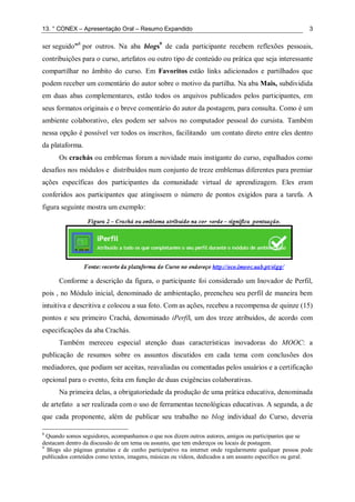 13. ° CONEX – Apresentação Oral – Resumo Expandido 3
ser seguido”8
por outros. Na aba blogs9
de cada participante recebem reflexões pessoais,
contribuições para o curso, artefatos ou outro tipo de conteúdo ou prática que seja interessante
compartilhar no âmbito do curso. Em Favoritos estão links adicionados e partilhados que
podem receber um comentário do autor sobre o motivo da partilha. Na aba Mais, subdividida
em duas abas complementares, estão todos os arquivos publicados pelos participantes, em
seus formatos originais e o breve comentário do autor da postagem, para consulta. Como é um
ambiente colaborativo, eles podem ser salvos no computador pessoal do cursista. Também
nessa opção é possível ver todos os inscritos, facilitando um contato direto entre eles dentro
da plataforma.
Os crachás ou emblemas foram a novidade mais instigante do curso, espalhados como
desafios nos módulos e distribuídos num conjunto de treze emblemas diferentes para premiar
ações específicas dos participantes da comunidade virtual de aprendizagem. Eles eram
conferidos aos participantes que atingissem o número de pontos exigidos para a tarefa. A
figura seguinte mostra um exemplo:
Conforme a descrição da figura, o participante foi considerado um Inovador de Perfil,
pois , no Módulo inicial, denominado de ambientação, preencheu seu perfil de maneira bem
intuitiva e descritiva e colocou a sua foto. Com as ações, recebeu a recompensa de quinze (15)
pontos e seu primeiro Crachá, denominado iPerfil, um dos treze atribuídos, de acordo com
especificações da aba Crachás.
Também mereceu especial atenção duas características inovadoras do MOOC: a
publicação de resumos sobre os assuntos discutidos em cada tema com conclusões dos
mediadores, que podiam ser aceitas, reavaliadas ou comentadas pelos usuários e a certificação
opcional para o evento, feita em função de duas exigências colaborativas.
Na primeira delas, a obrigatoriedade da produção de uma prática educativa, denominada
de artefato a ser realizada com o uso de ferramentas tecnológicas educativas. A segunda, a de
que cada proponente, além de publicar seu trabalho no blog individual do Curso, deveria
8
Quando somos seguidores, acompanhamos o que nos dizem outros autores, amigos ou participantes que se
destacam dentro da discussão de um tema ou assunto, que tem endereços ou locais de postagem.
9
Blogs são páginas gratuitas e de cunho participativo na internet onde regularmente qualquer pessoa pode
publicados conteúdos como textos, imagens, músicas ou vídeos, dedicados a um assunto específico ou geral.
 