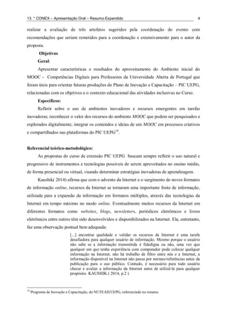 13. ° CONEX – Apresentação Oral – Resumo Expandido 4
realizar a avaliação de três artefatos sugeridos pela coordenação do evento com
recomendações que seriam remetidos para a coordenação e extensivamente para o autor da
proposta.
Objetivos
Geral:
Apresentar características e resultados do aproveitamento do Ambiente inicial do
MOOC - Competências Digitais para Professores da Universidade Aberta de Portugal que
foram úteis para orientar futuras produções do Plano de Inovação e Capacitação – PIC UEPG,
relacionadas com os objetivos e o contexto educacional das atividades inclusivas no Curso.
Específicos:
Refletir sobre o uso de ambientes inovadores e recursos emergentes em tarefas
inovadoras; reconhecer o valor dos recursos do ambiente MOOC que podem ser pesquisados e
explorados digitalmente; integrar os conteúdos e ideias de um MOOC em processos criativos
e compartilhados nas plataformas do PIC UEPG10
.
Referencial teórico-metodológico:
As propostas do curso de extensão PIC UEPG buscam sempre refletir o uso natural e
progressivo de instrumentos e tecnologias possíveis de serem aproveitados no ensino médio,
de forma presencial ou virtual, visando determinar estratégias inovadoras de aprendizagem.
Kaushik( 2014) afirma que com o advento da Internet e o surgimento de novos formatos
de informação online, recursos da Internet se tornaram uma importante fonte de informação,
utilizada para a expansão da informação em formatos múltiplos, através das tecnologias da
Internet em tempo máximo no modo online. Eventualmente muitos recursos da Internet em
diferentes formatos como websites, blogs, newsletters, periódicos eletrônicos e livros
eletrônicos entre outros têm sido desenvolvidos e disponibilizados na Internet. Ela, entretanto,
faz uma observação pontual bem adequada:
[...] encontrar qualidade e validar os recursos da Internet é uma tarefa
desafiadora para qualquer usuário de informação. Mesmo porque o usuário
não sabe se a informação transmitida é fidedigna ou não, uma vez que
qualquer um que tenha experiência com computador pode colocar qualquer
informação na Internet, não há trabalho de filtro entre nós e a Internet, a
informação disponível na Internet não passa por normas/referências antes da
publicação para o uso público. Contudo, é necessário para todo usuário
checar e avaliar a informação da Internet antes de utilizá-la para qualquer
propósito. KAUSHIK ( 2014, p.2 )
10
Programa de Inovação e Capacitação, do NUTEAD/UEPG, referenciado no resumo.
 