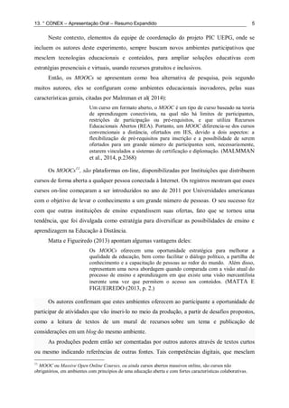 13. ° CONEX – Apresentação Oral – Resumo Expandido 5
Neste contexto, elementos da equipe de coordenação do projeto PIC UEPG, onde se
incluem os autores deste experimento, sempre buscam novos ambientes participativos que
mesclem tecnologias educacionais e conteúdos, para ampliar soluções educativas com
estratégias presenciais e virtuais, usando recursos gratuitos e inclusivos.
Então, os MOOCs se apresentam como boa alternativa de pesquisa, pois segundo
muitos autores, eles se configuram como ambientes educacionais inovadores, pelas suas
características gerais, citadas por Malmman et al( 2014):
Um curso em formato aberto, o MOOC é um tipo de curso baseado na teoria
de aprendizagem conectivista, na qual não há limites de participantes,
restrições de participação ou pré-requisitos, e que utiliza Recursos
Educacionais Abertos (REA). Portanto, um MOOC diferencia-se dos cursos
convencionais a distância, ofertados em IES, devido a dois aspectos: a
flexibilização de pré-requisitos para inscrição e a possibilidade de serem
ofertados para um grande número de participantes sem, necessariamente,
estarem vinculados a sistemas de certificação e diplomação. (MALMMAN
et al., 2014, p.2368)
Os MOOCs11
, são plataformas on-line, disponibilizadas por Instituições que distribuem
cursos de forma aberta a qualquer pessoa conectada à Internet. Os registros mostram que esses
cursos on-line começaram a ser introduzidos no ano de 2011 por Universidades americanas
com o objetivo de levar o conhecimento a um grande número de pessoas. O seu sucesso fez
com que outras instituições de ensino expandissem suas ofertas, fato que se tornou uma
tendência, que foi divulgada como estratégia para diversificar as possibilidades de ensino e
aprendizagem na Educação à Distância.
Matta e Figueiredo (2013) apontam algumas vantagens deles:
Os MOOCs oferecem uma oportunidade estratégica para melhorar a
qualidade da educação, bem como facilitar o diálogo político, a partilha de
conhecimento e a capacitação de pessoas ao redor do mundo. Além disso,
representam uma nova abordagem quando comparada com a visão atual do
processo de ensino e aprendizagem em que existe uma visão mercantilista
inerente uma vez que permitem o acesso aos conteúdos. (MATTA E
FIGUEIREDO (2013, p. 2.)
Os autores confirmam que estes ambientes oferecem ao participante a oportunidade de
participar de atividades que vão inseri-lo no meio da produção, a partir de desafios propostos,
como a leitura de textos de um mural de recursos sobre um tema e publicação de
considerações em um blog do mesmo ambiente.
As produções podem então ser comentadas por outros autores através de textos curtos
ou mesmo indicando referências de outras fontes. Tais competências digitais, que mesclam
11
MOOC ou Massive Open Online Courses, ou ainda cursos abertos massivos online, são cursos não
obrigatórios, em ambientes com princípios de uma educação aberta e com fortes características colaborativas.
 