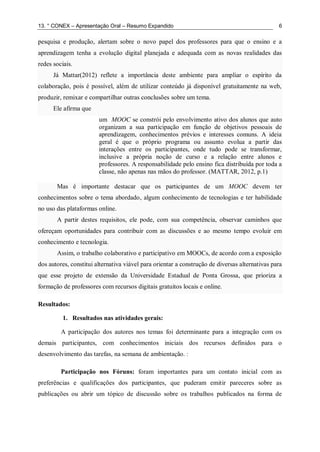 13. ° CONEX – Apresentação Oral – Resumo Expandido 6
pesquisa e produção, alertam sobre o novo papel dos professores para que o ensino e a
aprendizagem tenha a evolução digital planejada e adequada com as novas realidades das
redes sociais.
Já Mattar(2012) reflete a importância deste ambiente para ampliar o espírito da
colaboração, pois é possível, além de utilizar conteúdo já disponível gratuitamente na web,
produzir, remixar e compartilhar outras conclusões sobre um tema.
Ele afirma que
um MOOC se constrói pelo envolvimento ativo dos alunos que auto
organizam a sua participação em função de objetivos pessoais de
aprendizagem, conhecimentos prévios e interesses comuns. A ideia
geral é que o próprio programa ou assunto evolua a partir das
interações entre os participantes, onde tudo pode se transformar,
inclusive a própria noção de curso e a relação entre alunos e
professores. A responsabilidade pelo ensino fica distribuída por toda a
classe, não apenas nas mãos do professor. (MATTAR, 2012, p.1)
Mas é importante destacar que os participantes de um MOOC devem ter
conhecimentos sobre o tema abordado, algum conhecimento de tecnologias e ter habilidade
no uso das plataformas online.
A partir destes requisitos, ele pode, com sua competência, observar caminhos que
ofereçam oportunidades para contribuir com as discussões e ao mesmo tempo evoluir em
conhecimento e tecnologia.
Assim, o trabalho colaborativo e participativo em MOOCs, de acordo com a exposição
dos autores, constitui alternativa viável para orientar a construção de diversas alternativas para
que esse projeto de extensão da Universidade Estadual de Ponta Grossa, que prioriza a
formação de professores com recursos digitais gratuitos locais e online.
Resultados:
1. Resultados nas atividades gerais:
A participação dos autores nos temas foi determinante para a integração com os
demais participantes, com conhecimentos iniciais dos recursos definidos para o
desenvolvimento das tarefas, na semana de ambientação. :
Participação nos Fóruns: foram importantes para um contato inicial com as
preferências e qualificações dos participantes, que puderam emitir pareceres sobre as
publicações ou abrir um tópico de discussão sobre os trabalhos publicados na forma de
 