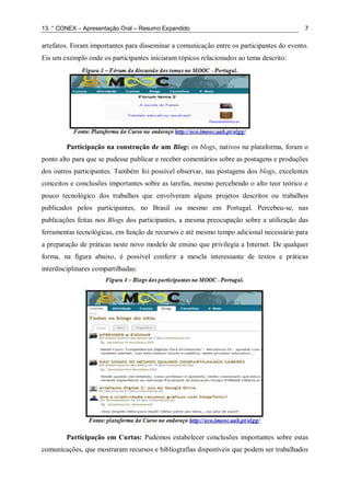 13. ° CONEX – Apresentação Oral – Resumo Expandido 7
artefatos. Foram importantes para disseminar a comunicação entre os participantes do evento.
Eis um exemplo onde os participantes iniciaram tópicos relacionados ao tema descrito:
Participação na construção de um Blog: os blogs, nativos na plataforma, foram o
ponto alto para que se pudesse publicar e receber comentários sobre as postagens e produções
dos outros participantes. Também foi possível observar, nas postagens dos blogs, excelentes
conceitos e conclusões importantes sobre as tarefas, mesmo percebendo o alto teor teórico e
pouco tecnológico dos trabalhos que envolveram alguns projetos descritos ou trabalhos
publicados pelos participantes, no Brasil ou mesmo em Portugal. Percebeu-se, nas
publicações feitas nos Blogs dos participantes, a mesma preocupação sobre a utilização das
ferramentas tecnológicas, em função de recursos e até mesmo tempo adicional necessário para
a preparação de práticas neste novo modelo de ensino que privilegia a Internet. De qualquer
forma, na figura abaixo, é possível conferir a mescla interessante de textos e práticas
interdisciplinares compartilhadas:
Participação em Curtas: Pudemos estabelecer conclusões importantes sobre estas
comunicações, que mostraram recursos e bibliografias disponíveis que podem ser trabalhados
 