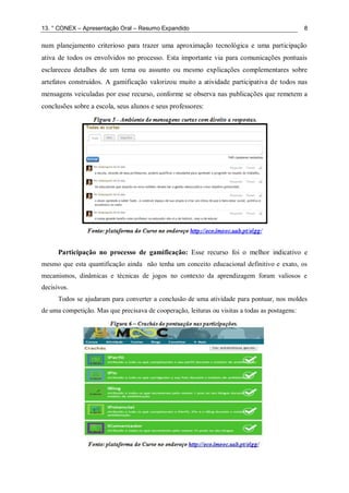 13. ° CONEX – Apresentação Oral – Resumo Expandido 8
num planejamento criterioso para trazer uma aproximação tecnológica e uma participação
ativa de todos os envolvidos no processo. Esta importante via para comunicações pontuais
esclareceu detalhes de um tema ou assunto ou mesmo explicações complementares sobre
artefatos construídos. A gamificação valorizou muito a atividade participativa de todos nas
mensagens veiculadas por esse recurso, conforme se observa nas publicações que remetem a
conclusões sobre a escola, seus alunos e seus professores:
Participação no processo de gamificação: Esse recurso foi o melhor indicativo e
mesmo que esta quantificação ainda não tenha um conceito educacional definitivo e exato, os
mecanismos, dinâmicas e técnicas de jogos no contexto da aprendizagem foram valiosos e
decisivos.
Todos se ajudaram para converter a conclusão de uma atividade para pontuar, nos moldes
de uma competição. Mas que precisava de cooperação, leituras ou visitas a todas as postagens:
 