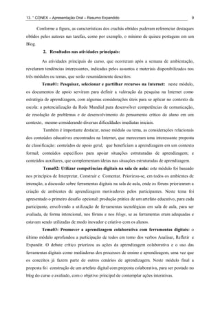 13. ° CONEX – Apresentação Oral – Resumo Expandido 9
Conforme a figura, as características dos crachás obtidos puderam referenciar destaques
obtidos pelos autores nas tarefas, como por exemplo, o mínimo de quinze postagens em um
Blog.
2. Resultados nas atividades principais:
As atividades principais do curso, que ocorreram após a semana de ambientação,
revelaram tendências interessantes, indicadas pelos assuntos e materiais disponibilizados nos
três módulos ou temas, que serão resumidamente descritos:
Tema01: Pesquisar, selecionar e partilhar recursos na Internet: neste módulo,
os documentos de apoio serviram para definir a valoração da pesquisa na Internet como
estratégia de aprendizagem, com algumas considerações úteis para se aplicar no contexto da
escola: a potencialização da Rede Mundial para desenvolver competências de comunicação,
de resolução de problemas e de desenvolvimento do pensamento crítico do aluno em um
contexto, mesmo considerando diversas dificuldades imediatas iniciais.
Também é importante destacar, nesse módulo ou tema, as considerações relacionais
dos conteúdos educativos encontrados na Internet, que mereceram uma interessante proposta
de classificação: conteúdos de apoio geral, que beneficiam a aprendizagem em um contexto
formal; conteúdos específicos para apoiar situações estruturadas de aprendizagem; e
conteúdos auxiliares, que complementam ideias nas situações estruturadas de aprendizagem.
Tema02: Utilizar competências digitais na sala de aula: este módulo foi baseado
nos princípios de Interpretar, Construir e Comentar. Priorizou-se, em todos os ambientes de
interação, a discussão sobre ferramentas digitais na sala de aula, onde os fóruns priorizaram a
criação de ambientes de aprendizagem motivadores pelos participantes. Neste tema foi
apresentado o primeiro desafio opcional: produção prática de um artefato educativo, para cada
participante, envolvendo a utilização de ferramentas tecnológicas em sala de aula, para ser
avaliada, de forma intencional, nos fóruns e nos blogs, se as ferramentas eram adequadas e
estavam sendo utilizadas de modo inovador e criativo com os alunos.
Tema03: Promover a aprendizagem colaborativa com ferramentas digitais: o
último módulo aprofundou a participação de todos em torno dos verbos Analisar, Refletir e
Expandir. O debate crítico priorizou as ações da aprendizagem colaborativa e o uso das
ferramentas digitais como mediadoras dos processos de ensino e aprendizagem, uma vez que
os conceitos já fazem parte de outros cenários de aprendizagem. Neste módulo final a
proposta foi construção de um artefato digital com proposta colaborativa, para ser postado no
blog do curso e avaliado, com o objetivo principal de contemplar ações interativas.
 