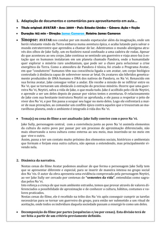1. Adaptação de documentos e comentários para aproveitamento em aula...
 Título original: AVATAR - Ano: 2009 - País: Estados Unidos - Género: Ação + ficção
 Duração: 162 min - Direção: James Cameron Roteiro: James Cameron
 Sinopse: AVATAR nos conduz por um mundo espetacular além da imaginação, onde um
herói relutante vindo da Terra embarca numa aventura épica, e acaba lutando para salvar o
mundo extraterrestre que aprendeu a chamar de lar. Adentramos o mundo alienígena atra-
vés dos olhos de Jake Sully, um ex-fuzileiro naval confinado a uma cadeira de rodas. Apesar
do que aconteceu ao seu corpo, Jake continua se sentindo um guerreiro e viaja anos-luz à es-
tação que os humanos instalaram em um planeta chamado Pandora, onde a humanidade
quer explorar o minério raro unobtanium, que pode ser a chave para solucionar a crise
energética da Terra. Como a atmosfera de Pandora é tóxica, foi criado o Programa Avatar,
em que “condutores” humanos têm sua consciência ligada a um avatar, um corpo biológico
controlado à distância capaz de sobreviver nesse ar letal. Os avatares são híbridos genetica-
mente produzidos de DNA humano e DNA dos nativos de Pandora, os Na ‘vi. Renascido em
sua forma avatar, Jake consegue voltar a andar. Ele recebe a missão de se infiltrar entre os
Na ‘vi, que se tornaram um obstáculo à extração do precioso minério. Ocorre que uma guer-
reira Na ‘vi, Neytiri, salva a vida de Jake, o que muda tudo. Jake é acolhido pelo clã de Neytiri,
e aprende a ser um deles depois de passar por vários testes e aventuras. O relacionamento
de Jake com sua hesitante instrutora Neytiri se aprofunda, e ele passa a respeitar o jeito de
viver dos Na ‘vi, e por fim passa a ocupar seu lugar no meio deles. Logo ele enfrentará a mai-
or de suas provações, ao comandar um conflito épico contra aqueles que o trouxeram ao ma-
ravilhoso planeta, onde o ambiente é integrado à vida dos Na ‘vi.
 Tema(s) ou cena do filme a ser analisado: Jake Sully convive com o povo Na ‘vi.
Jake Sully, personagem central, com a convivência junto ao povo Na ‘vi assimila elementos
da cultura do outro povo por passar por um processo de aproximação diferenciado, não
mais observando a nova cultura como externa ao seu meio, mas inserindo-se no meio em
que vive o outro.
Assim, passa a ter um contato muito próximo dos elementos sociais, históricos e ambientais
que formam e forjam essa outra cultura, não apenas a entendendo, mas principalmente vi-
vendo nela.
2. Dinâmica da narrativa.
Nestas cenas do filme Avatar podemos analisar de que forma o personagem Jake Sully tem
que se apresentar diferente e especial, para se inserir de maneira intensa no grupo social
dos Na ‘vis. O autor da obra apresenta uma evidência comprovada pela personagem Neytiri,
ao ver Jake Sully ser cercado por centenas de “sementes da vida”, entendidas como sagra-
das pelos Na ‘vi.
Isto reforça a crença de que num ambiente estranho, temos que provar através de valores di-
ferenciados a possibilidade de aproximação e de conhecer a cultura, hábitos, costumes e va-
lores praticados.
Nestas cenas do filme, ele é recebido na tribo dos Na ‘vis após conseguir cumprir as tarefas
necessárias para se tornar um guerreiro do grupo, para então ser submetido a um ritual de
aceitação, onde todos os indivíduos daquela sociedade passam a enxergá-lo como um deles.
 Decomposição do filme por partes (sequências e/ou por cenas). Esta divisão terá de
ser feita a partir de um critério previamente definido.
 
