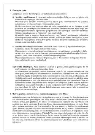 3. Pontos de vista.
 A expressão “ponto de vista” pode ser trabalhada em três sentidos:
i) Sentido visual/sonoro: A câmera virtual acompanha Jake Sully em suas peripécias pela
floresta, onde os perigos são constantes.
Observar que a narrativa esclarece, pouco a pouco, que a convivência dos Na ‘vi com a
natureza e os predadores locais é considerada normal.
Os diversos planos, que mostram ações até então inacessíveis a um ser humano, princi-
palmente um paraplégico, esclarecem que o domínio da mente sobre o novo corpo per-
mitem ações inovadoras e possíveis, que permitem a ele participar e entender a outra ci-
vilização e praticamente se “transferir” para o outro lado.
O sentido visual e sonoro é bem convincente, com “sustos” previamente elaborados,
quando participam diversas espécies de animais, coloridos e de boa envergadura, confe-
rindo um visual pleno e convidativo para a mudança de opinião com relação aos costu-
mes da outra sociedade, a nativa.
ii) Sentido narrativo (Quem conta a história? E como é contada?). Aqui entendemos por
narrativa a junção das noções de história e enredo.
O personagem principal conta sua história para nós e a registra nos computadores da ba-
se terrestre, porém aos poucos descobre que suas experiências são observadas de forma
grotesca como falhas dos nativos, ao revelarem seus segredos.
O que força uma decisão e tomada de posição, que se desenrola do meio para o final do
filme, culminando com a batalha final.
iii) Sentido ideológico. Aqui podemos analisar a posição/ideologia/mensagem do fil-
me/realizador em relação ao tema(s) do filme.
As cenas com o personagem – mente humana e corpo Na ‘vi, enquanto convivente com
seus iguais, transfere para nós uma relação diferenciada e interessante com o ambiente
da floresta, ligado de uma forma muito especial com o conhecimento, a sabedoria e a di-
vindade protetora. O conhecimento é ao mesmo tempo sagrado e pertence a todos, o que
possibilita comparar essa relação com a nossa sociedade atual, representada no filme pe-
los conquistadores. Enquanto se busca a riqueza e o progresso, outros buscam a univer-
salização do saber, estabelecendo-se aí uma comparação entre a vida e a sobrevivência, o
uso exacerbado do poder e a busca da felicidade, que quase sempre não se encontram
juntos em um mesmo lugar.
4. Outros pontos a considerar: as expectativas geradas pelo filme.
Após todo o processo de luta contra a dominação, o que se pretende é a descoberta do que
vai acontecer com o personagem Jake Sully, após a destruição da câmara de transferência
humano-avatar, com gás tóxico. Os passos são interessantes e deixam uma expectativa bem
positiva para quem sai da sala de cinema, de que o processo possa continuar em outro filme,
talvez mais cativante que este. Já acostumados, durante o decorrer do filme, às contínuas vi-
agens da mente de Jake Sully entre seus corpos (humano e Na ‘vi) o ato da transferência da
mente entre dois corpos passa a ser muito transparente ao espectador. O importante neste
caso foi mostrar que o personagem é “dotado” de uma característica especial, então ele o fa-
rá, na última cena, a transferida definitiva de sua mente “humana” utilizando de recursos e
poderes naturais do próprio planeta de Pandora, fato que é bem explorado e se encaixa co-
mo uma luva, confirmando a frase “há um remédio para tudo”, desde que todos tenham boas
intenções.
 