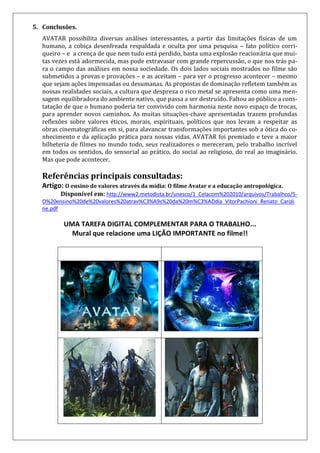 5. Conclusões.
AVATAR possibilita diversas análises interessantes, a partir das limitações físicas de um
humano, a cobiça desenfreada respaldada e oculta por uma pesquisa – fato político corri-
queiro – e a crença de que nem tudo está perdido, basta uma explosão reacionária que mui-
tas vezes está adormecida, mas pode extravasar com grande repercussão, o que nos trás pa-
ra o campo das análises em nossa sociedade. Os dois lados sociais mostrados no filme são
submetidos a provas e provações – e as aceitam – para ver o progresso acontecer – mesmo
que sejam ações impensadas ou desumanas. As propostas de dominação refletem também as
nossas realidades sociais, a cultura que despreza o rico metal se apresenta como uma men-
sagem equilibradora do ambiente nativo, que passa a ser destruído. Faltou ao público a cons-
tatação de que o humano poderia ter convivido com harmonia neste novo espaço de trocas,
para aprender novos caminhos. As muitas situações-chave apresentadas trazem profundas
reflexões sobre valores éticos, morais, espirituais, políticos que nos levam a respeitar as
obras cinematográficas em si, para alavancar transformações importantes sob a ótica do co-
nhecimento e da aplicação prática para nossas vidas. AVATAR foi premiado e teve a maior
bilheteria de filmes no mundo todo, seus realizadores o mereceram, pelo trabalho incrível
em todos os sentidos, do sensorial ao prático, do social ao religioso, do real ao imaginário.
Mas que pode acontecer.
Referências principais consultadas:
Artigo: O ensino de valores através da mídia: O filme Avatar e a educação antropológica.
Disponível em: http://www2.metodista.br/unesco/1_Celacom%202010/arquivos/Trabalhos/5-
O%20ensino%20de%20valores%20atrav%C3%A9s%20da%20m%C3%ADdia_VitorPachioni_Renato_Caroli
ne.pdf
UMA TAREFA DIGITAL COMPLEMENTAR PARA O TRABALHO...
Mural que relacione uma LIÇÃO IMPORTANTE no filme!!
 
