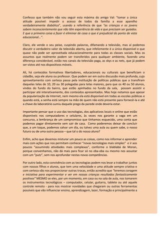 Confesso que também não vou seguir esta máxima do amigo Val: “tomar a única
atitude possível: impedir o acesso de todos da família a esse aparelho
verdadeiramente diabólico”, usando a referência de que “as crianças e os jovens
sabem inconscientemente que não têm experiência de vida e que precisam ser guiados.
E que a primeira coisa a fazer é eliminar de casa o que é prejudicial do ponto de vista
educacional...”.
Claro, ele vende o seu peixe, cuspindo palavras, difamando a televisão, mas aí podemos
discutir o verdadeiro valor da televisão aberta, que infelizmente é a única disponível e que
quase não pode ser aproveitada educacionalmente para todas as classes sociais. Mas os
assuntos que realmente podem ser transferidos para qualquer ambiente, fazendo uma
diferença considerável, estão nos canais da televisão paga, as skys e as nets, que já podem
ser vistos até nos dispositivos móveis.
Ali, há conteúdos formativos libertadores, educacionais ou culturais que beneficiam o
cidadão, seja ele aluno ou professor. Que podem ser em outra discussão mais profunda, cujo
aproveitamento com certeza passa pela instituição de políticas públicas que a transfiram
daquelas telas de 10, 20 ou 30 polegadas para telas maiores, para que os 40 ou 50 alunos,
vindos do fundo do bairro, que estão apinhados no fundo da sala, possam assistir e
participar até interativamente, dos conteúdos apresentados. Mas hoje notamos que apesar
da popularização da Internet, nem mesmo ela está disponível em todas as escolas públicas e
quando está, a senha está sempre na mão de quem não está presente para fornecê-la e até
a chave do laboratório sumiu daquele prego da parede onde deveria estar.
Importante pensar que o uso das tecnologias, dos aplicativos locais e online que estão
disponíveis nos computadores e celulares, às vezes nos garante a vaga em um
concurso, a lembrança de um compromisso que tínhamos esquecido, uma conta que
podemos pagar diretamente sem sair de casa. Como poderemos deixar de concluir
que, a um toque, podemos salvar um dia, ou talvez uma aula ou quem sabe, o nosso
futuro ou de uma outra pessoa – que tal o do nosso aluno?
Enfim, acho que devemos misturar um pouco as coisas, como nos informar e aprender
mais com ações que nos permitam conhecer “novas tecnologias mais simples” e ir aos
poucos “assumindo atividades mais complexas”, conforme o blablabá de Moran,
porque convenhamos, não dá mais para ficar só no oba-oba ou mesmo nos assustar
com um “putz”, sem nos aprofundar nestas novas competências.
Por outro lado, esta convivência com as tecnologias podem nos levar a trabalhar juntos
com nossos filhos e alunos, que tem uma velocidade e uma atitude sempre criativa e
com certeza vão nos proporcionar outras trocas, então acredito que “teremos coragem
e iniciativa para experimentar e ver em nossas crianças resultados fantasticamente
positivos” MESMO se eles, por um momento, em casa ou na sala de aula, nos tomarem
os instrumentos tecnológicos – computador, celular, guitarra, tablete ou até aquele
controle remoto - para nos mostrar novidades que chegaram ou outras ferramentas
possíveis que vão influenciar ensino, aprendizagem, lazer, formação e principalmente a
 