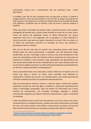 comunicação, mesmo que o conhecimento não nos classifique como nerds3
alternativos.
A verdade é que não há mais campinhos para um bate-bola no bairro, o trânsito é
perigoso demais a partir do nosso portão e o pior de tudo: as drogas nos esperam em
cada esquina e nós, atualmente, só podemos simplesmente tomar providências tardias
com acidentes e incidentes que ser repetem e que nos levam a procurar médicos e
hospitais.
Então, que venha a tecnologia, de qualquer lugar ou aparelho possível, como naquela
propaganda da televisão que a mostra sendo instalada no convés de um navio. Assim,
vamos aos poucos nos adaptando, somos os velhos dinossauros, aos poucos
respirando novos ares e nos integrando com as gerações e o mais importante é
concluir que tudo o que possa nos ajudar a aprender ou ensinar, falar ou escutar, ou,
na última das alternativas, transmitir um conteúdo, de forma mais dinâmica e
participativa, deve ser utilizado.
Mas isso só não tem sido feito de maneira mais sistemática porque ainda temos
divisões sérias em nossos pensamentos e aspirações: que não precisamos destas
parafernálias, de que a tecnologia é para os técnicos, que ainda entendemos muito
pouco de computadores, então não iniciamos nenhum movimento em nossos lares ou
ambientes de trabalho e vamos levando a vida, aguardando uma aposentadoria que
mais parece desvinculada das nossas competências do que nossas próprias aulas sem
os instrumentos digitais que foram ou estão sendo desconsiderados propositadamente
por diversos “aspectos decisórios contemporâneos” .
Assim, já passados tantos anos e discussões, estamos reféns de um impasse e de uma
inércia que, pouco a pouco, vai rotular nossa sociedade como defasada ou
simplesmente, limitada, que escreve , lê e participa pouco, mas assiste passivamente
contrastes evidentes que tanto nos prejudicam educacionalmente.
Cada vez mais parecem normais e naturais, a cada dia, ações e notícias que ocultam
parâmetros normais de uma vida digna e produtiva e escancaram aproveitamentos
ilícitos e informações manipuladas. Fatos que podem ser enfrentados com a busca
contínua do conhecimento, com formação tecnológica adequada e práticas
comunicativas integradas que possam influenciar positivamente, a ação e a missão de
um educador.
Então não podemos jamais concluir que não podemos usar isso ou aquilo, sem provar
insistentemente se a equação funciona, na palavra de nossos interlocutores, que estão
em casa e em nossas escolas: nossos filhos e nossos alunos, que fazem uma cena de
filme do velho oeste americano ser recortado e postado como vídeo no Youtube.
3
Aquele cara que não obedece aos padrões vigentes da sociedade, principalmente os de cunho
intelectual, tornando-se às vezes uma pessoa marginalizada, tímida e solitária.
 