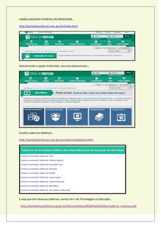 VAMOS ACESSAR O PORTAL DO PROFESSOR...
http://portaldoprofessor.mec.gov.br/index.html
Selecionando a opção multimídia, recursos educacionais...
Escolha cadernos didáticos...
http://portaldoprofessor.mec.gov.br/cadernosDidaticos.html
E veja que tem diversos cadernos, vamos ver o de Tecnologias na Educação...
http://portalsme.prefeitura.sp.gov.br/DocumenSetos/BibliPed/InfoEduc/caderno_impresso.pdf
 