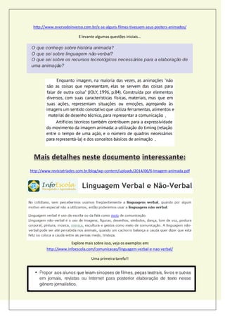 http://www.oversodoinverso.com.br/e-se-alguns-filmes-tivessem-seus-posters-animados/
E levante algumas questões iniciais...
http://www.revistatriades.com.br/blog/wp-content/uploads/2014/06/6-Imagem-animada.pdf
Explore mais sobre isso, veja os exemplos em:
http://www.infoescola.com/comunicacao/linguagem-verbal-e-nao-verbal/
Uma primeira tarefa!!
 