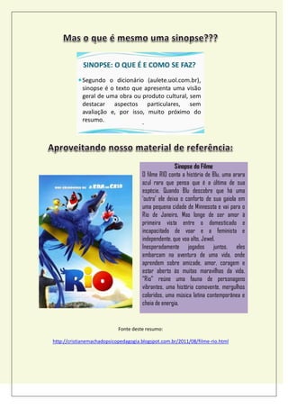 Sinopse do Filme
O filme RIO conta a história de Blu, uma arara
azul rara que pensa que é a última de sua
espécie. Quando Blu descobre que há uma
„outra‟ ele deixa o conforto de sua gaiola em
uma pequena cidade de Minnesota e vai para o
Rio de Janeiro. Mas longe de ser amor à
primeira vista entre o domesticado e
incapacitado de voar e a feminista e
independente, que voa alto, Jewel.
Inesperadamente jogados juntos, eles
embarcam na aventura de uma vida, onde
aprendem sobre amizade, amor, coragem e
estar aberto às muitas maravilhas da vida.
“Rio” reúne uma fauna de personagens
vibrantes, uma história comovente, mergulhos
coloridos, uma música latina contemporânea e
cheia de energia.
Fonte deste resumo:
http://cristianemachadopsicopedagogia.blogspot.com.br/2011/08/filme-rio.html
 