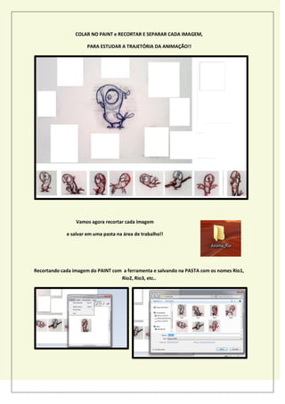 COLAR NO PAINT e RECORTAR E SEPARAR CADA IMAGEM,
PARA ESTUDAR A TRAJETÓRIA DA ANIMAÇÃO!!
Vamos agora recortar cada imagem
e salvar em uma pasta na área de trabalho!!
Recortando cada imagem do PAINT com a ferramenta e salvando na PASTA com os nomes Rio1,
Rio2, Rio3, etc..
 
