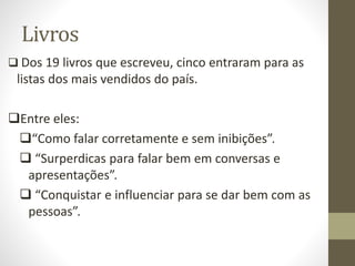 Livros
 Dos 19 livros que escreveu, cinco entraram para as
listas dos mais vendidos do país.
Entre eles:
“Como falar corretamente e sem inibições”.
 “Surperdicas para falar bem em conversas e
apresentações”.
 “Conquistar e influenciar para se dar bem com as
pessoas”.
 