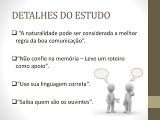 DETALHES DO ESTUDO
 “A naturalidade pode ser considerada a melhor
regra da boa comunicação”.
“Não confie na memória – Leve um roteiro
como apoio”.
“Use sua linguagem correta”.
“Saiba quem são os ouvintes”.
 