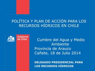 POLÍTICA Y PLAN DE ACCIÓN PARA LOS
RECURSOS HÍDRICOS EN CHILE
DELEGADO PRESIDENCIAL PARA
LOS RECURSOS HÍDRICOS
Cumbre del Agua y Medio
Ambiente
Provincia de Arauco
Cañete, 18 de Julio 2014
 