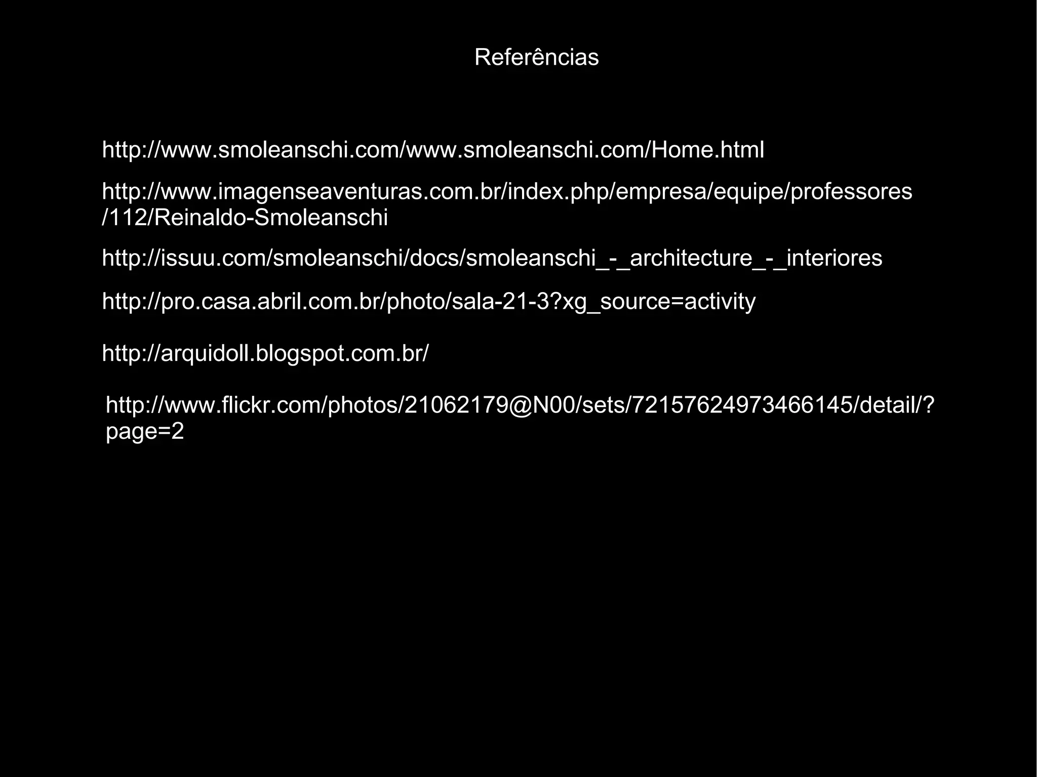 Referências


http://www.smoleanschi.com/www.smoleanschi.com/Home.html
http://www.imagenseaventuras.com.br/index.php/empresa/equipe/professores
/112/Reinaldo-Smoleanschi
http://issuu.com/smoleanschi/docs/smoleanschi_-_architecture_-_interiores
http://pro.casa.abril.com.br/photo/sala-21-3?xg_source=activity

http://arquidoll.blogspot.com.br/

http://www.flickr.com/photos/21062179@N00/sets/72157624973466145/detail/?
page=2
 