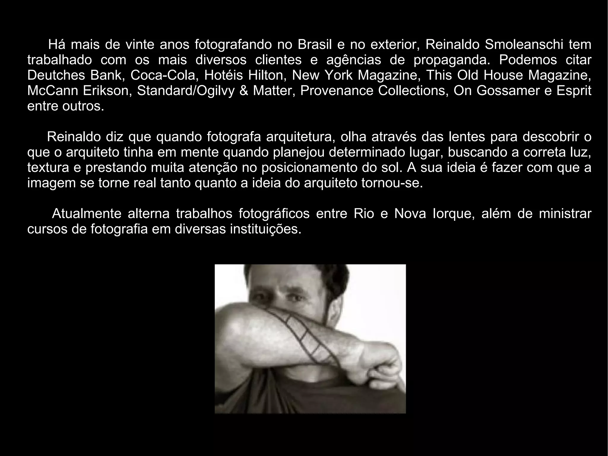 Há mais de vinte anos fotografando no Brasil e no exterior, Reinaldo Smoleanschi tem
trabalhado com os mais diversos clientes e agências de propaganda. Podemos citar
Deutches Bank, Coca-Cola, Hotéis Hilton, New York Magazine, This Old House Magazine,
McCann Erikson, Standard/Ogilvy & Matter, Provenance Collections, On Gossamer e Esprit
entre outros.

   Reinaldo diz que quando fotografa arquitetura, olha através das lentes para descobrir o
que o arquiteto tinha em mente quando planejou determinado lugar, buscando a correta luz,
textura e prestando muita atenção no posicionamento do sol. A sua ideia é fazer com que a
imagem se torne real tanto quanto a ideia do arquiteto tornou-se.

    Atualmente alterna trabalhos fotográficos entre Rio e Nova Iorque, além de ministrar
cursos de fotografia em diversas instituições.
 