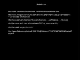 Referências


http://www.smoleanschi.com/www.smoleanschi.com/Home.html
http://www.imagenseaventuras.com.br/index.php/empresa/equipe/professores
/112/Reinaldo-Smoleanschi
http://issuu.com/smoleanschi/docs/smoleanschi_-_architecture_-_interiores
http://pro.casa.abril.com.br/photo/sala-21-3?xg_source=activity

http://arquidoll.blogspot.com.br/

http://www.flickr.com/photos/21062179@N00/sets/72157624973466145/detail/?
page=2
 