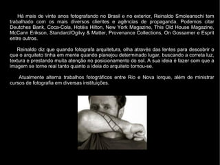 Há mais de vinte anos fotografando no Brasil e no exterior, Reinaldo Smoleanschi tem
trabalhado com os mais diversos clien...