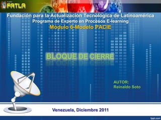 Fundación para la Actualización Tecnológica de Latinoamérica
          Programa de Experto en Procesos E-learning
                 Módulo 6-Modelo PACIE




                                              AUTOR:
                                              Reinaldo Soto




                  Venezuela, Diciembre 2011
 