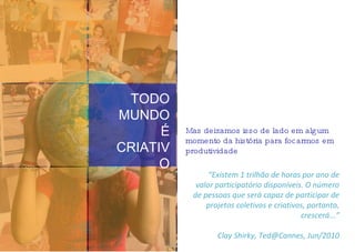 Mas deixamos isso de lado em algum momento da história para focarmos em produtividade TODO MUNDO É CRIATIVO “ Existem 1 trilhão de horas por ano de valor participatório disponíveis. O número de pessoas que será capaz de participar de projetos coletivos e criativos, portanto, crescerá...” Clay Shirky, Ted@Cannes, Jun/2010 