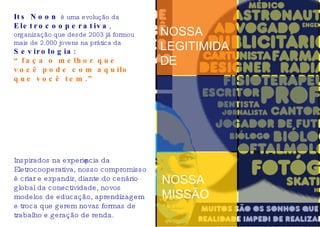 Its Noon  é uma evolução da  Eletrocooperativa , organização que desde 2003 já formou mais de 2.000 jovens na prática da  Sevirologia : “ faça o melhor que você pode com aquilo que você tem.” NOSSA LEGITIMIDADE NOSSA MISSÃO Inspirados na experiência da Eletrocooperativa, nosso compromisso é criar e expandir, diante do cenário global da conectividade, novos modelos de educação, aprendizagem e troca que gerem novas formas de trabalho e geração de renda. 