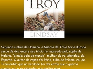 Segundo a obra de Homero, a Guerra de Tróia teria durado cerca de dez anos e seu início foi marcado pelo rapto de Helena, "a mais bela do mundo", mulher do rei Menelau, de Esparta. O autor do rapto foi Páris, filho de Príamo, rei de Tróia.então que na verdade foi daí então que a guerra aconteceu, e se estendeu por muitos anos. 