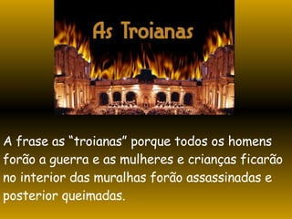 A frase as “troianas” porque todos os homens forão a guerra e as mulheres e crianças ficarão no interior das muralhas forão assassinadas e  posterior queimadas. 
