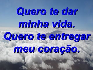 Quero te dar minha vida. Quero te entregar meu coração.