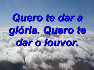 Quero te dar a glória. Quero te dar o louvor.